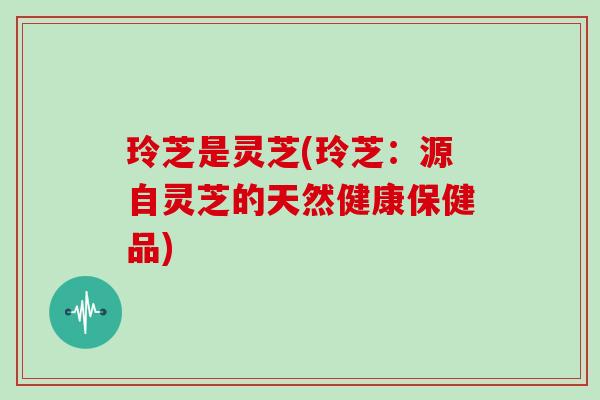 玲芝是灵芝(玲芝：源自灵芝的天然健康保健品)