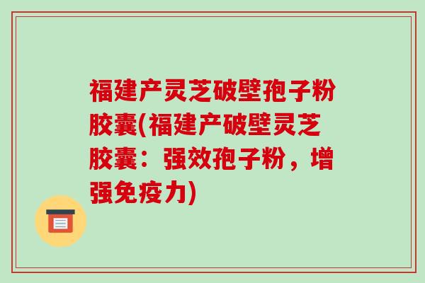 福建产灵芝破壁孢子粉胶囊(福建产破壁灵芝胶囊：强效孢子粉，增强免疫力)