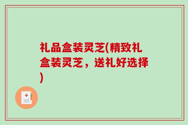 礼品盒装灵芝(精致礼盒装灵芝，送礼好选择)