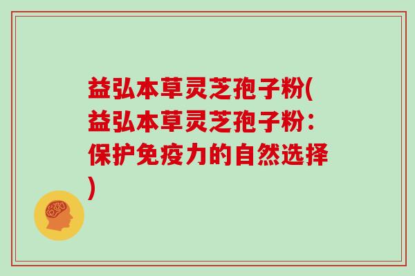 益弘本草灵芝孢子粉(益弘本草灵芝孢子粉：保护免疫力的自然选择)