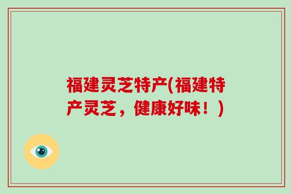 福建灵芝特产(福建特产灵芝，健康好味！)