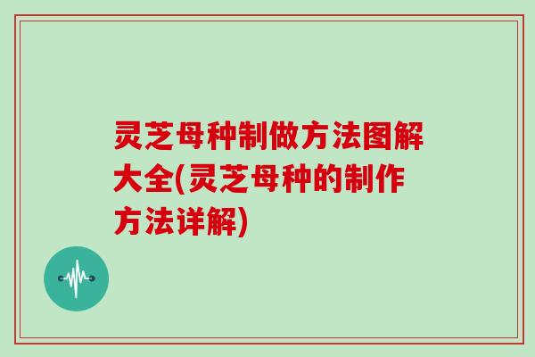 灵芝母种制做方法图解大全(灵芝母种的制作方法详解)