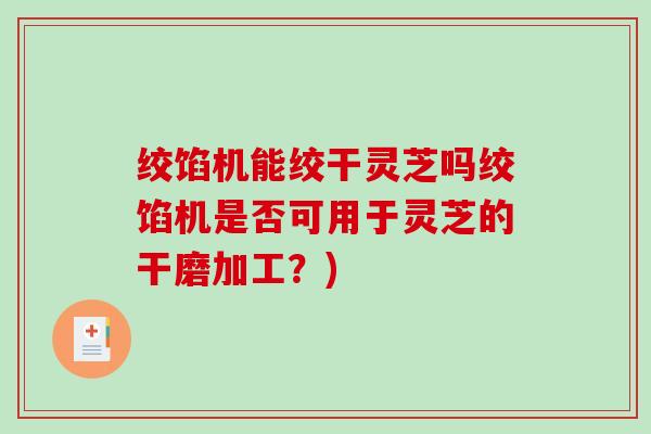 绞馅机能绞干灵芝吗绞馅机是否可用于灵芝的干磨加工？)