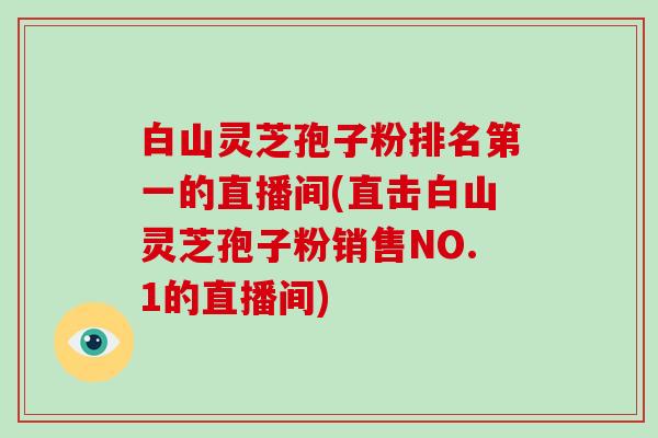 白山灵芝孢子粉排名第一的直播间(直击白山灵芝孢子粉销售NO.1的直播间)