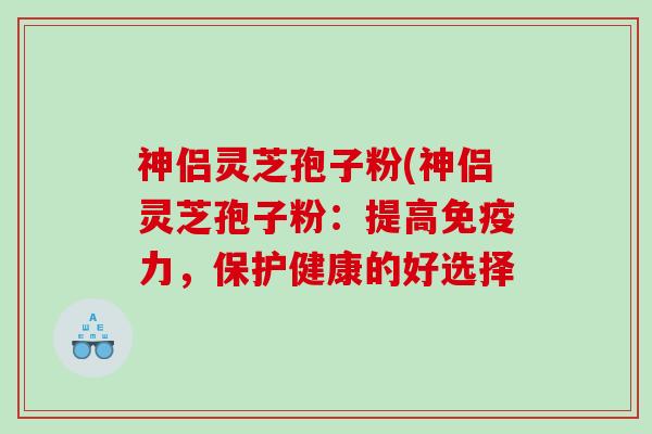 神侣灵芝孢子粉(神侣灵芝孢子粉：提高免疫力，保护健康的好选择