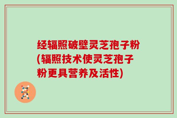 经辐照破壁灵芝孢子粉(辐照技术使灵芝孢子粉更具营养及活性)