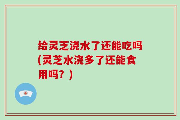 给灵芝浇水了还能吃吗(灵芝水浇多了还能食用吗？)