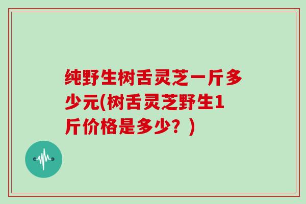 纯野生树舌灵芝一斤多少元(树舌灵芝野生1斤价格是多少？)