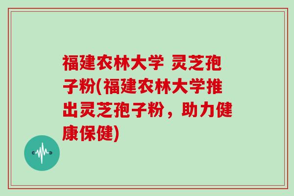 福建农林大学 灵芝孢子粉(福建农林大学推出灵芝孢子粉，助力健康保健)