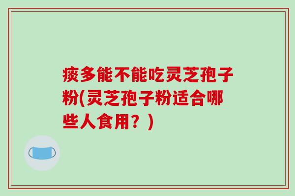 痰多能不能吃灵芝孢子粉(灵芝孢子粉适合哪些人食用？)