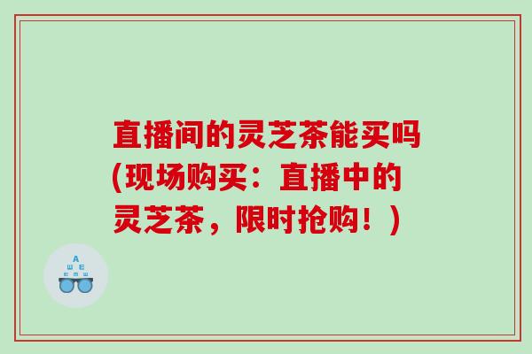 直播间的灵芝茶能买吗(现场购买：直播中的灵芝茶，限时抢购！)