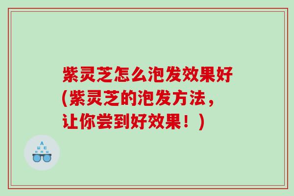 紫灵芝怎么泡发效果好(紫灵芝的泡发方法，让你尝到好效果！)