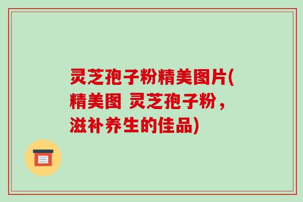 灵芝孢子粉精美图片(精美图 灵芝孢子粉，滋补养生的佳品)