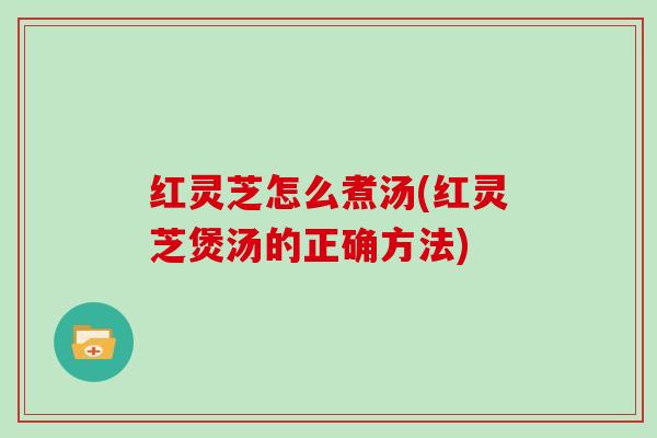 红灵芝怎么煮汤(红灵芝煲汤的正确方法)
