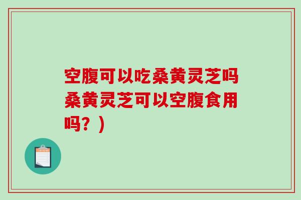 空腹可以吃桑黄灵芝吗桑黄灵芝可以空腹食用吗？)