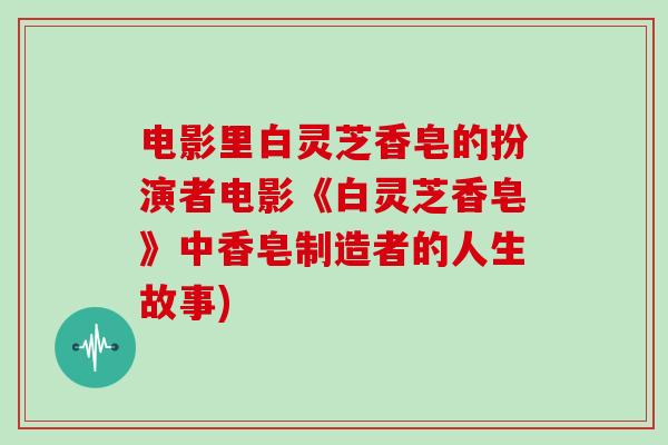 电影里白灵芝香皂的扮演者电影《白灵芝香皂》中香皂制造者的人生故事)