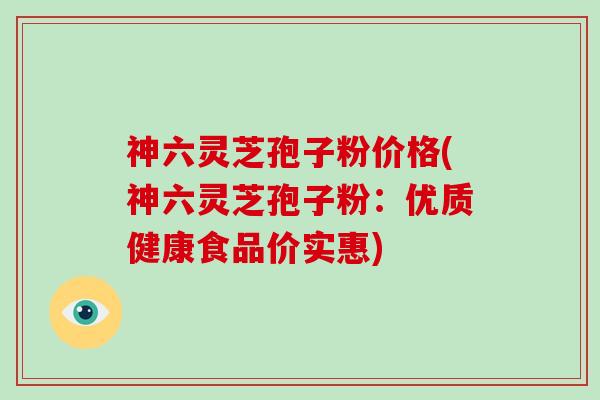 神六灵芝孢子粉价格(神六灵芝孢子粉：优质健康食品价实惠)