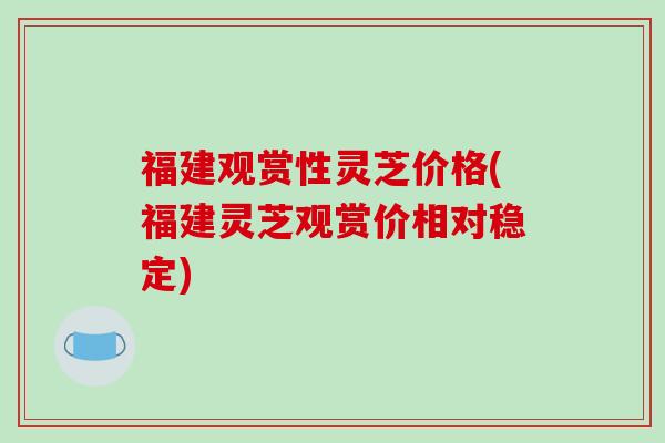 福建观赏性灵芝价格(福建灵芝观赏价相对稳定)