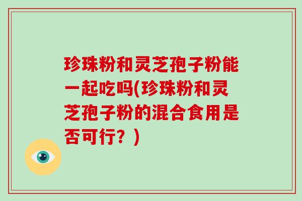 珍珠粉和灵芝孢子粉能一起吃吗(珍珠粉和灵芝孢子粉的混合食用是否可行？)