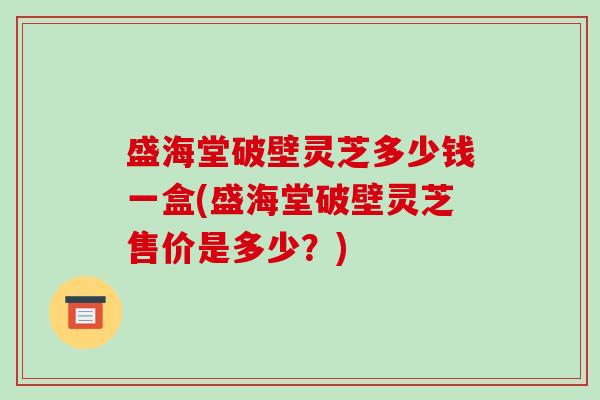 盛海堂破壁灵芝多少钱一盒(盛海堂破壁灵芝售价是多少？)