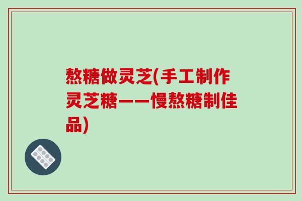 熬糖做灵芝(手工制作灵芝糖——慢熬糖制佳品)
