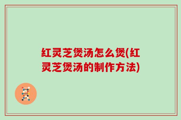 红灵芝煲汤怎么煲(红灵芝煲汤的制作方法)