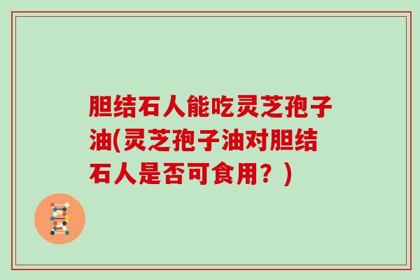 胆结石人能吃灵芝孢子油(灵芝孢子油对胆结石人是否可食用？)