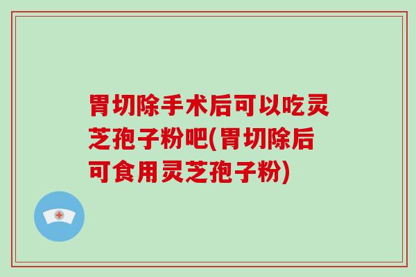 胃切除手术后可以吃灵芝孢子粉吧(胃切除后可食用灵芝孢子粉)