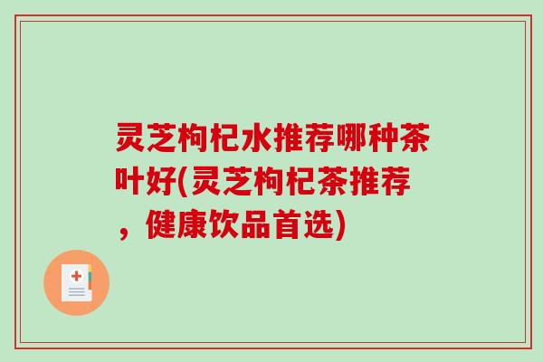 灵芝枸杞水推荐哪种茶叶好(灵芝枸杞茶推荐，健康饮品首选)