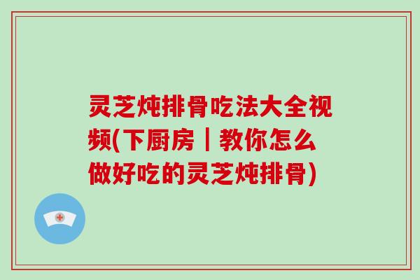 灵芝炖排骨吃法大全视频(下厨房｜教你怎么做好吃的灵芝炖排骨)