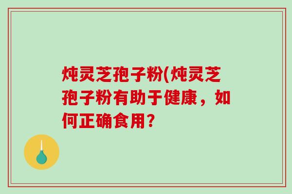炖灵芝孢子粉(炖灵芝孢子粉有助于健康，如何正确食用？