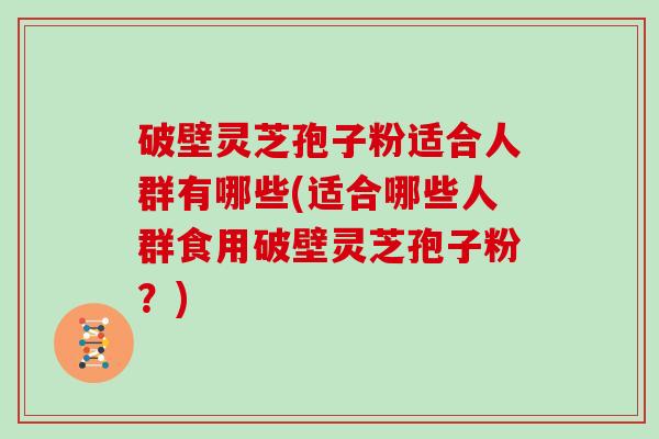 破壁灵芝孢子粉适合人群有哪些(适合哪些人群食用破壁灵芝孢子粉？)