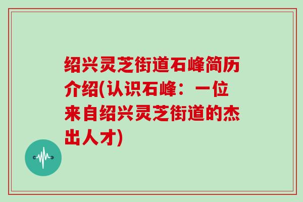 绍兴灵芝街道石峰简历介绍(认识石峰：一位来自绍兴灵芝街道的杰出人才)