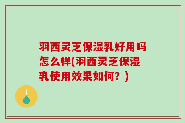 羽西灵芝保湿乳好用吗怎么样(羽西灵芝保湿乳使用效果如何？)