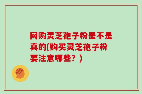 网购灵芝孢子粉是不是真的(购买灵芝孢子粉要注意哪些？)