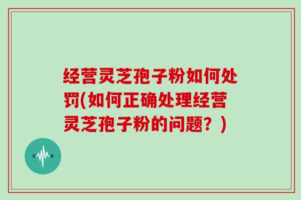 经营灵芝孢子粉如何处罚(如何正确处理经营灵芝孢子粉的问题？)