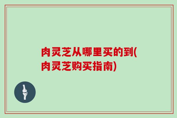 肉灵芝从哪里买的到(肉灵芝购买指南)