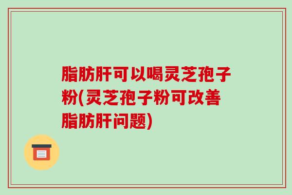 脂肪可以喝灵芝孢子粉(灵芝孢子粉可改善脂肪问题)