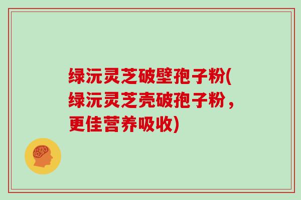绿沅灵芝破壁孢子粉(绿沅灵芝壳破孢子粉，更佳营养吸收)