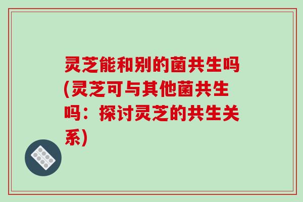 灵芝能和别的菌共生吗(灵芝可与其他菌共生吗：探讨灵芝的共生关系)