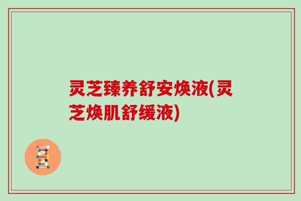 灵芝臻养舒安焕液(灵芝焕肌舒缓液)