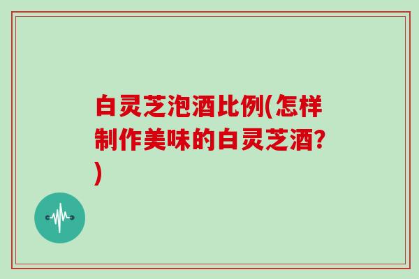 白灵芝泡酒比例(怎样制作美味的白灵芝酒？)