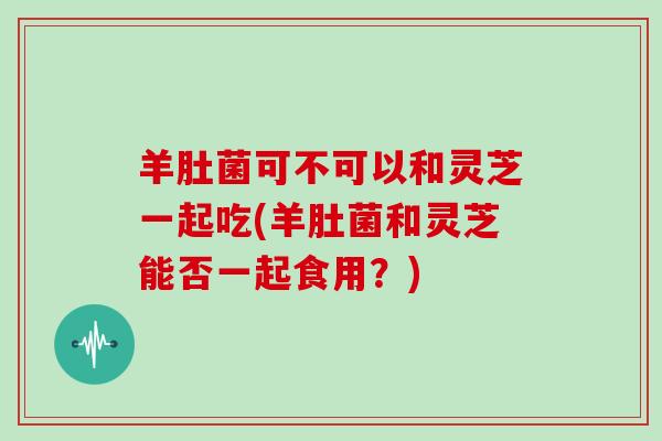 羊肚菌可不可以和灵芝一起吃(羊肚菌和灵芝能否一起食用？)
