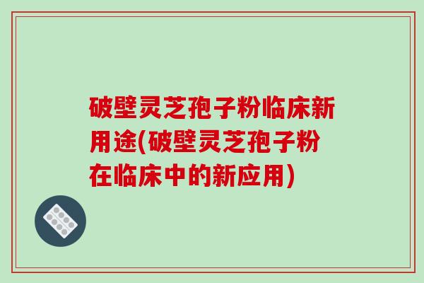 破壁灵芝孢子粉临床新用途(破壁灵芝孢子粉在临床中的新应用)
