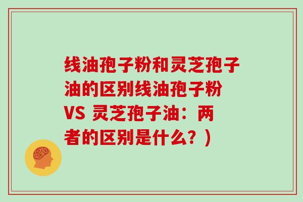 线油孢子粉和灵芝孢子油的区别线油孢子粉 VS 灵芝孢子油：两者的区别是什么？)