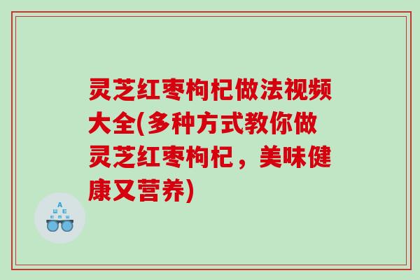 灵芝红枣枸杞做法视频大全(多种方式教你做灵芝红枣枸杞，美味健康又营养)