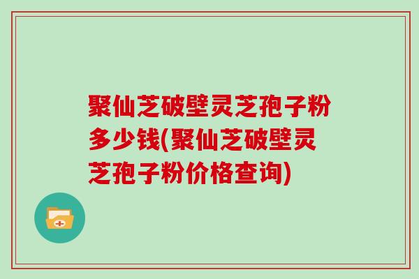 聚仙芝破壁灵芝孢子粉多少钱(聚仙芝破壁灵芝孢子粉价格查询)