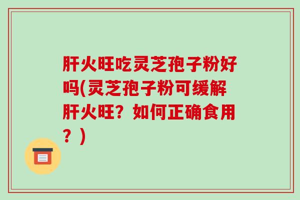 火旺吃灵芝孢子粉好吗(灵芝孢子粉可缓解火旺？如何正确食用？)