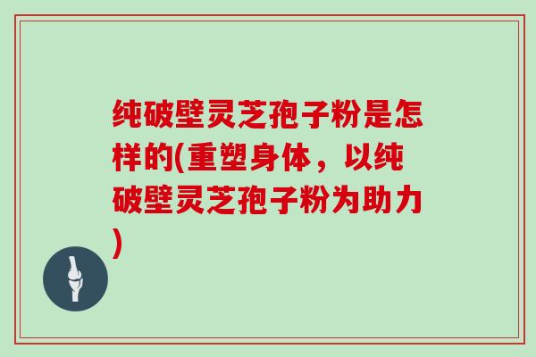 纯破壁灵芝孢子粉是怎样的(重塑身体，以纯破壁灵芝孢子粉为助力)