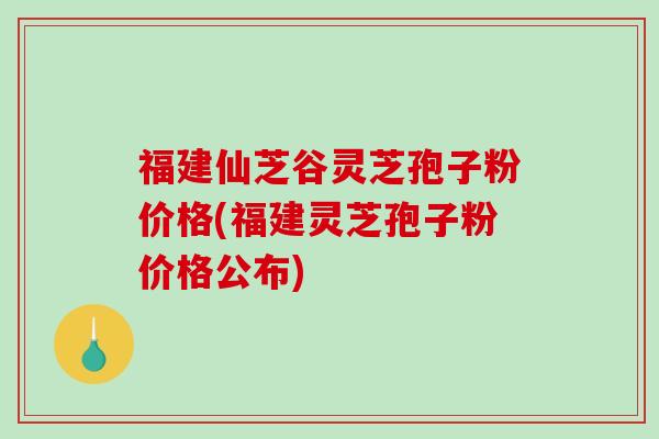 福建仙芝谷灵芝孢子粉价格(福建灵芝孢子粉价格公布)